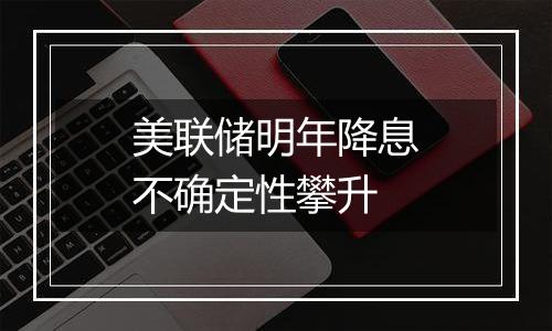 美联储明年降息不确定性攀升