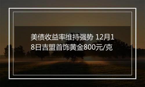 美债收益率维持强势 12月18日吉盟首饰黄金800元/克