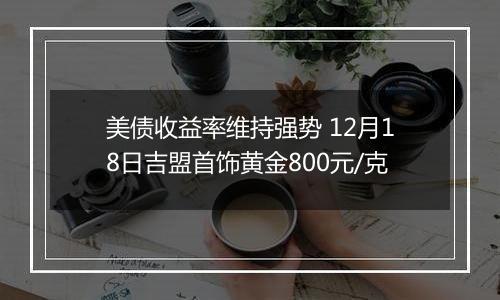 美债收益率维持强势 12月18日吉盟首饰黄金800元/克