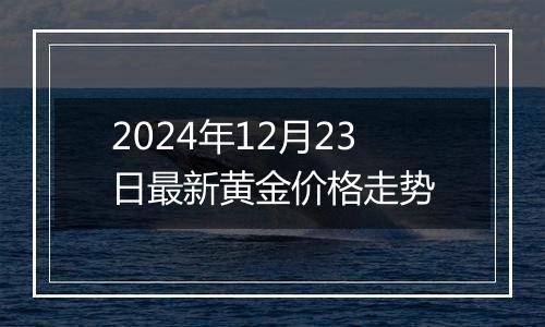 2024年12月23日最新黄金价格走势