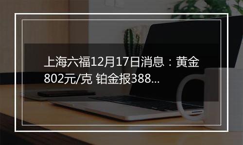 上海六福12月17日消息：黄金802元/克 铂金报388元/克