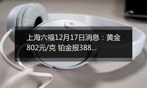 上海六福12月17日消息：黄金802元/克 铂金报388元/克