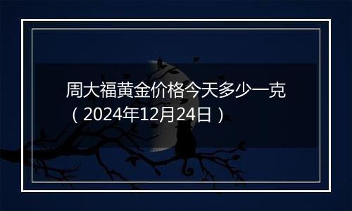 周大福黄金价格今天多少一克（2024年12月24日）