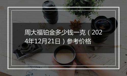 周大福铂金多少钱一克（2024年12月21日）参考价格