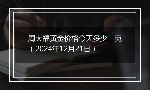 周大福黄金价格今天多少一克（2024年12月21日）