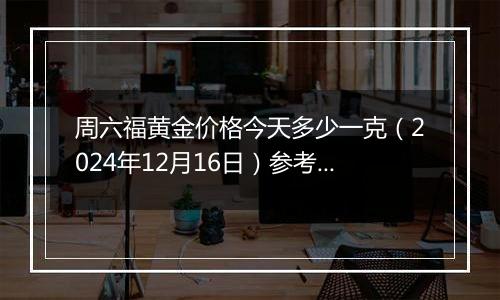 周六福黄金价格今天多少一克（2024年12月16日）参考价格