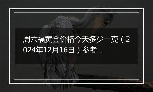 周六福黄金价格今天多少一克（2024年12月16日）参考价格