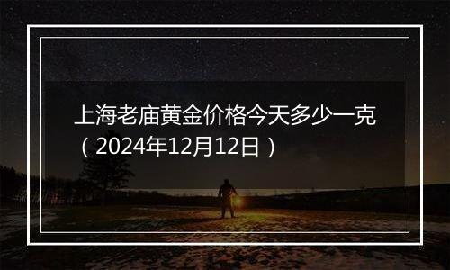 上海老庙黄金价格今天多少一克（2024年12月12日）