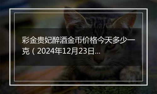 彩金贵妃醉酒金币价格今天多少一克（2024年12月23日）