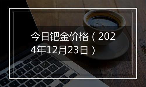 今日钯金价格（2024年12月23日）