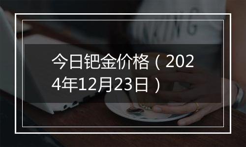 今日钯金价格（2024年12月23日）