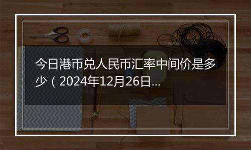 今日港币兑人民币汇率中间价是多少（2024年12月26日）