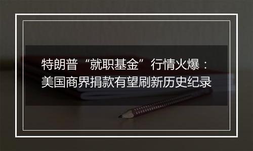 特朗普“就职基金”行情火爆：美国商界捐款有望刷新历史纪录