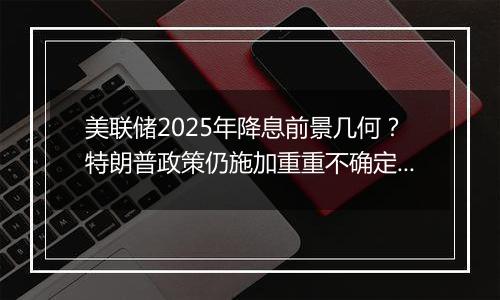 美联储2025年降息前景几何？特朗普政策仍施加重重不确定性