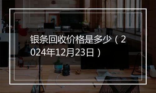 银条回收价格是多少（2024年12月23日）