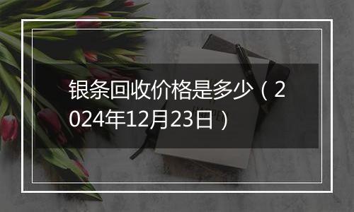 银条回收价格是多少（2024年12月23日）