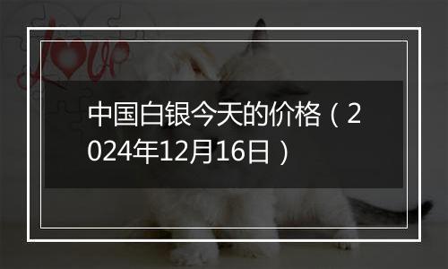 中国白银今天的价格（2024年12月16日）