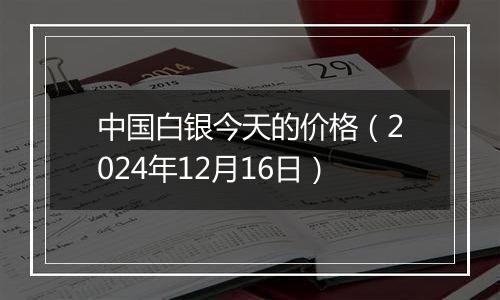 中国白银今天的价格（2024年12月16日）