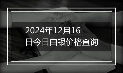 2024年12月16日今日白银价格查询