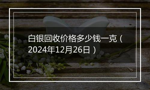 白银回收价格多少钱一克（2024年12月26日）