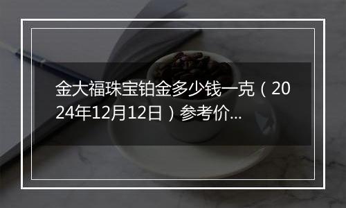 金大福珠宝铂金多少钱一克（2024年12月12日）参考价格