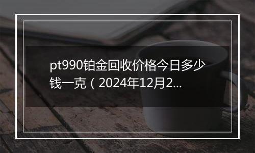 pt990铂金回收价格今日多少钱一克（2024年12月26日）