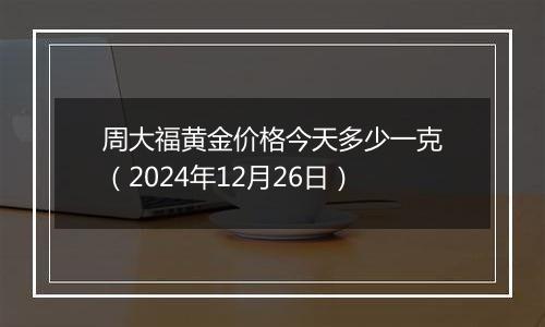 周大福黄金价格今天多少一克（2024年12月26日）