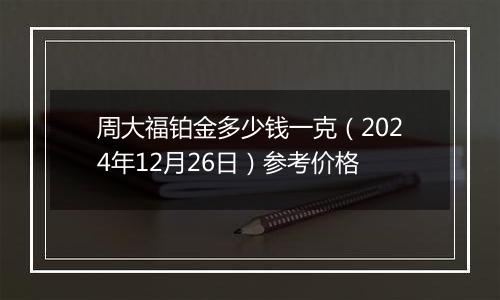 周大福铂金多少钱一克（2024年12月26日）参考价格