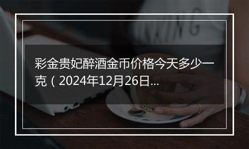 彩金贵妃醉酒金币价格今天多少一克（2024年12月26日）