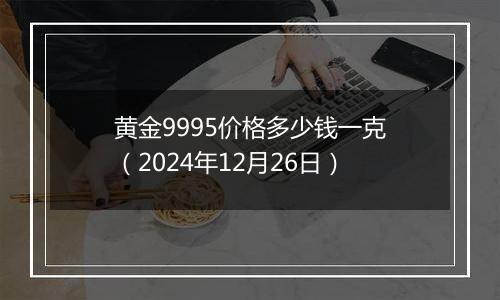 黄金9995价格多少钱一克（2024年12月26日）