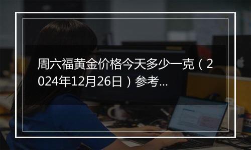 周六福黄金价格今天多少一克（2024年12月26日）参考价格