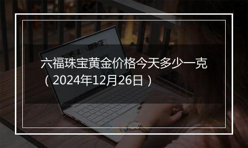 六福珠宝黄金价格今天多少一克（2024年12月26日）