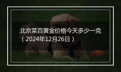 北京菜百黄金价格今天多少一克（2024年12月26日）