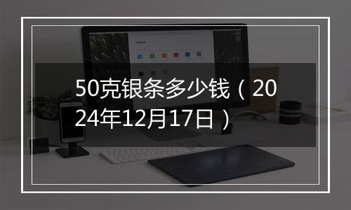 50克银条多少钱（2024年12月17日）