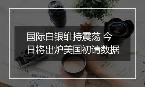 国际白银维持震荡 今日将出炉美国初请数据