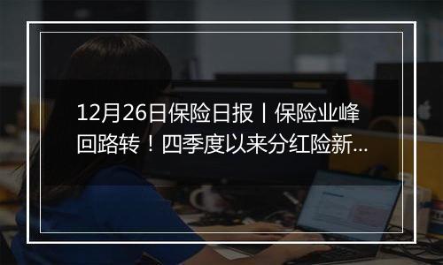 12月26日保险日报丨保险业峰回路转！四季度以来分红险新品占比近四成，已成险企“开门红”主力？