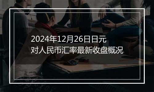 2024年12月26日日元对人民币汇率最新收盘概况