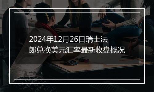 2024年12月26日瑞士法郎兑换美元汇率最新收盘概况