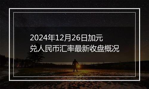 2024年12月26日加元兑人民币汇率最新收盘概况