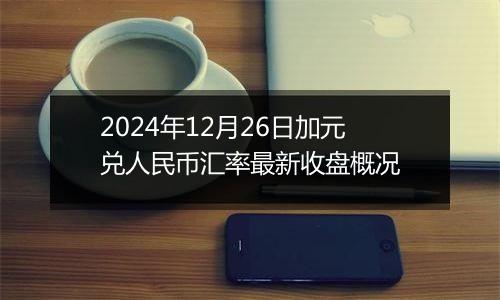 2024年12月26日加元兑人民币汇率最新收盘概况