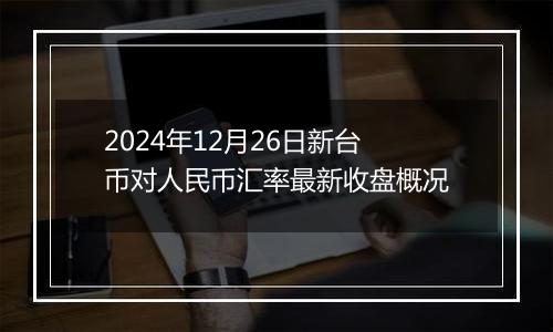 2024年12月26日新台币对人民币汇率最新收盘概况