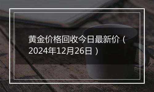 黄金价格回收今日最新价（2024年12月26日）