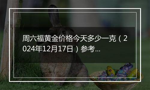 周六福黄金价格今天多少一克（2024年12月17日）参考价格