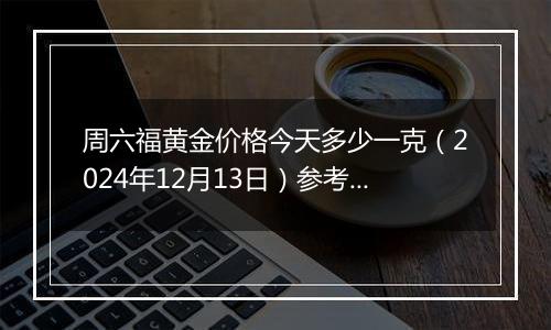 周六福黄金价格今天多少一克（2024年12月13日）参考价格