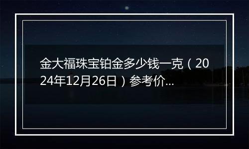 金大福珠宝铂金多少钱一克（2024年12月26日）参考价格