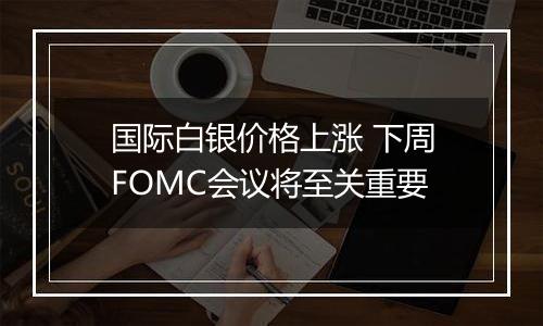 国际白银价格上涨 下周FOMC会议将至关重要