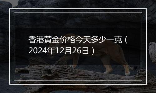 香港黄金价格今天多少一克（2024年12月26日）