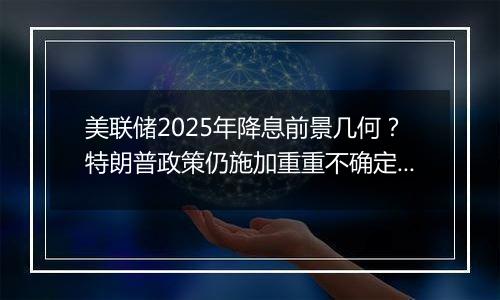 美联储2025年降息前景几何？特朗普政策仍施加重重不确定性