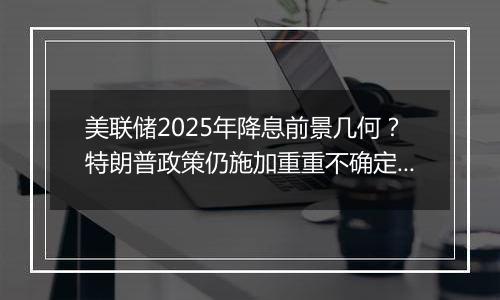 美联储2025年降息前景几何？特朗普政策仍施加重重不确定性