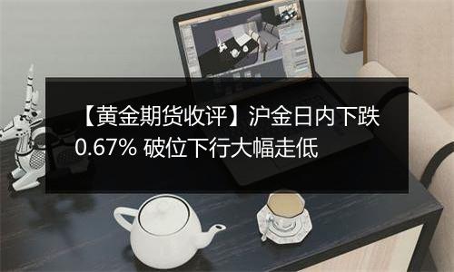 【黄金期货收评】沪金日内下跌0.67% 破位下行大幅走低